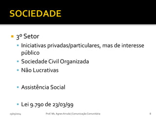  3º Setor
 Iniciativas privadas/particulares, mas de interesse
público
 Sociedade Civil Organizada
 Não Lucrativas
 Assistência Social
 Lei 9.790 de 23/03/99
23/03/2014 Prof. Ms. Agnes Arruda | Comunicação Comunitária 8
 