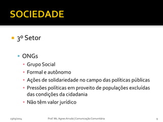  3º Setor
 ONGs
▪ Grupo Social
▪ Formal e autônomo
▪ Ações de solidariedade no campo das políticas públicas
▪ Pressões políticas em proveito de populações excluídas
das condições da cidadania
▪ Não têm valor jurídico
23/03/2014 Prof. Ms. Agnes Arruda | Comunicação Comunitária 9
 