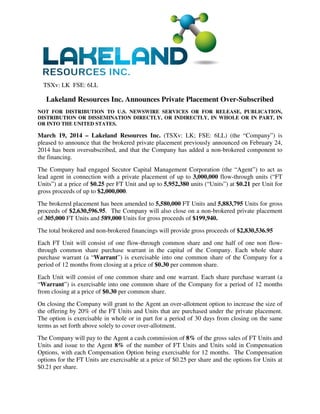 TSXv: LK FSE: 6LL
Lakeland Resources Inc. Announces Private Placement Over-Subscribed
NOT FOR DISTRIBUTION TO U.S. NEWSWIRE SERVICES OR FOR RELEASE, PUBLICATION,
DISTRIBUTION OR DISSEMINATION DIRECTLY, OR INDIRECTLY, IN WHOLE OR IN PART, IN
OR INTO THE UNITED STATES.
March 19, 2014 – Lakeland Resources Inc. (TSXv: LK; FSE: 6LL) (the “Company”) is
pleased to announce that the brokered private placement previously announced on February 24,
2014 has been oversubscribed, and that the Company has added a non-brokered component to
the financing.
The Company had engaged Secutor Capital Management Corporation (the “Agent”) to act as
lead agent in connection with a private placement of up to 3,000,000 flow-through units (“FT
Units”) at a price of $0.25 per FT Unit and up to 5,952,380 units (“Units”) at $0.21 per Unit for
gross proceeds of up to $2,000,000.
The brokered placement has been amended to 5,580,000 FT Units and 5,883,795 Units for gross
proceeds of $2,630,596.95. The Company will also close on a non-brokered private placement
of 305,000 FT Units and 589,000 Units for gross proceeds of $199,940.
The total brokered and non-brokered financings will provide gross proceeds of $2,830,536.95
Each FT Unit will consist of one flow-through common share and one half of one non flow-
through common share purchase warrant in the capital of the Company. Each whole share
purchase warrant (a “Warrant”) is exercisable into one common share of the Company for a
period of 12 months from closing at a price of $0.30 per common share.
Each Unit will consist of one common share and one warrant. Each share purchase warrant (a
“Warrant”) is exercisable into one common share of the Company for a period of 12 months
from closing at a price of $0.30 per common share.
On closing the Company will grant to the Agent an over-allotment option to increase the size of
the offering by 20% of the FT Units and Units that are purchased under the private placement.
The option is exercisable in whole or in part for a period of 30 days from closing on the same
terms as set forth above solely to cover over-allotment.
The Company will pay to the Agent a cash commission of 8% of the gross sales of FT Units and
Units and issue to the Agent 8% of the number of FT Units and Units sold in Compensation
Options, with each Compensation Option being exercisable for 12 months. The Compensation
options for the FT Units are exercisable at a price of $0.25 per share and the options for Units at
$0.21 per share.
 