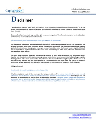 info@capitalheight.com
                                                                                                          Phone- (0731)4295950



Disclaimer
 The information and views in this report, our website & all the service we provide are believed to be reliable, but we do not
accept any responsibility (or liability) for errors of fact or opinion. Users have the right to choose the product/s that suits
them the most.

Sincere efforts have been made to present the right investment perspective. The information contained herein is based on
analysis and up on sources that we consider reliable.

This material is for personal information and based upon it & takes no responsibility

The information given herein should be treated as only factor, while making investment decision. The report does not
provide individually tailor-made investment advice. Capitalheight recommends that investors independently evaluate
particular investments and strategies, and encourages investors to seek the advice of a financial adviser. Capitalheight shall
not be responsible for any transaction conducted based on the information given in this report, which is in violation of rules
and regulations of NSE and BSE.

The share price projections shown are not necessarily indicative of future price performance. The information herein,
together with all estimates and forecasts, can change without notice. Analyst or any person related to Capitalheight might be
holding positions in the stocks recommended. It is understood that anyone who is browsing through the site has done so at
his free will and does not read any views expressed as a recommendation for which either the site or its owners or
anyone can be held responsible for . Any surfing and reading of the information is the acceptance of this disclaimer.

All Rights Reserved.

Investment in Commodity and equity market has its own risks.

We, however, do not vouch for the accuracy or the completeness thereof. we are not responsible for any loss incurred
whatsoever for any financial profits or loss which may arise from the recommendations above. Capitalheight does not
purport to be an invitation or an offer to buy or sell any financial instrument. Our Clients (Paid Or Unpaid), Any third party or
anyone else have no rights to forward or share our calls or SMS or Report or Any Information Provided by us to/with anyone
which is received directly or indirectly by them. If found so then Serious Legal Actions can be taken.




                                                                                                         www.capitalheight.com
                                                                                                     capitalheight.wordpress.com
 