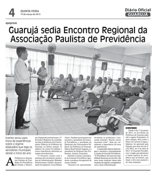4           quinta-feira
              14 de março de 2013
                                                                                                                                                Diário Oficial
                                                                                                                                                 GUARUJÁ
apeprem


  Guarujá sedia Encontro Regional da
  Associação Paulista de Previdência




                                                                                                                                                                                Raimundo Nogueira
                                                                                                                                                Estatutários
                                                                                                                                                    Desde o dia 1º de janeiro
                                                                                                                                                de 2013, os servidores da
                                                                                                                                                Prefeitura de Guarujá estão
Evento serviu para               pio (Apeprem) promoveram o 2º        Vieira. Também participaram do      dividindo os problemas e bus-         sob o regime Estatutário. O
                                 Encontro Regional da entidade,       encontro a presidente da Guaru-     cando soluções. Muitos outros         novo sistema, bem como o
troca de experiências            na sede do Sindicato dos Funcio-     já Previdência; a presidente do     encontros virão”, disse ela, res-     Plano de Carreira Cargos e
sobre o regime                   nários Públicos da Prefeitura de     Sindicado dos Funcionários Pú-      saltando a importância da troca       Salários, foi aprovado pela
                                 Guarujá, na última semana. O                                                                                   Câmara, por meio da Lei nº
estatutário que rege os                                               blicos da Prefeitura de Guarujá,    de experiências
                                                                                                                                                135/2012, de 4 de abril de
                                 objetivo do evento foi debater e     Márcia Ruth Daniel Augusto, e a         A sindicalista Márcia Ruth elo-
servidores municipais            trocar experiências referentes ao    presidente do Sindicato dos Pro-    giou a iniciativa e principalmente    2012. O Guarujá Previdên-
desde o início do ano            regime previdenciário.               fessores, Joanice Gonçalves.        a criação do Guarujá Previdência.     cia é o órgão que administra
                                                                                                                                                o fundo especial de previ-



A
                                    O encontro contou com a               Abrindo o evento, a presiden-   “A Previdência vem para dar esta-
       Prefeitura e a Associa-   presença dos secretários munici-     te da Guarujá Previdência agra-     bilidade financeira ao servidor. Há   dência dos servidores, que
       ção Paulista de Enti-     pais de Administração, Relações      deceu a presença dos gestores de    anos nosso sindicato lutava pela      daqui a dois anos passará a
       dades de Previdência      Institucionais e Saúde e da presi-   outras cidades.                     mudança do regime e conseguimos       ser uma autarquia.
       do Estado e Municí-       dente da Apeprem, Lucia Helena           “Estamos em aprendizado,        com a atual Administração.
 