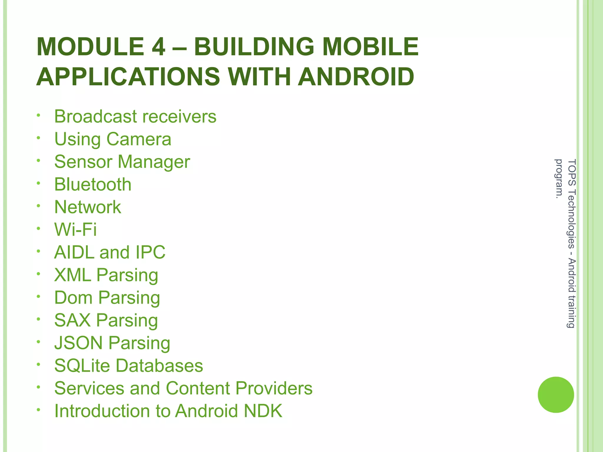 MODULE 4 – BUILDING MOBILE
APPLICATIONS WITH ANDROID
• Broadcast receivers
• Using Camera
• Sensor Manager
• Bluetooth
• Network
• Wi-Fi
• AIDL and IPC
• XML Parsing
• Dom Parsing
• SAX Parsing
• JSON Parsing
• SQLite Databases
• Services and Content Providers
• Introduction to Android NDK
TOPSTechnologies-Androidtraining
program.
 