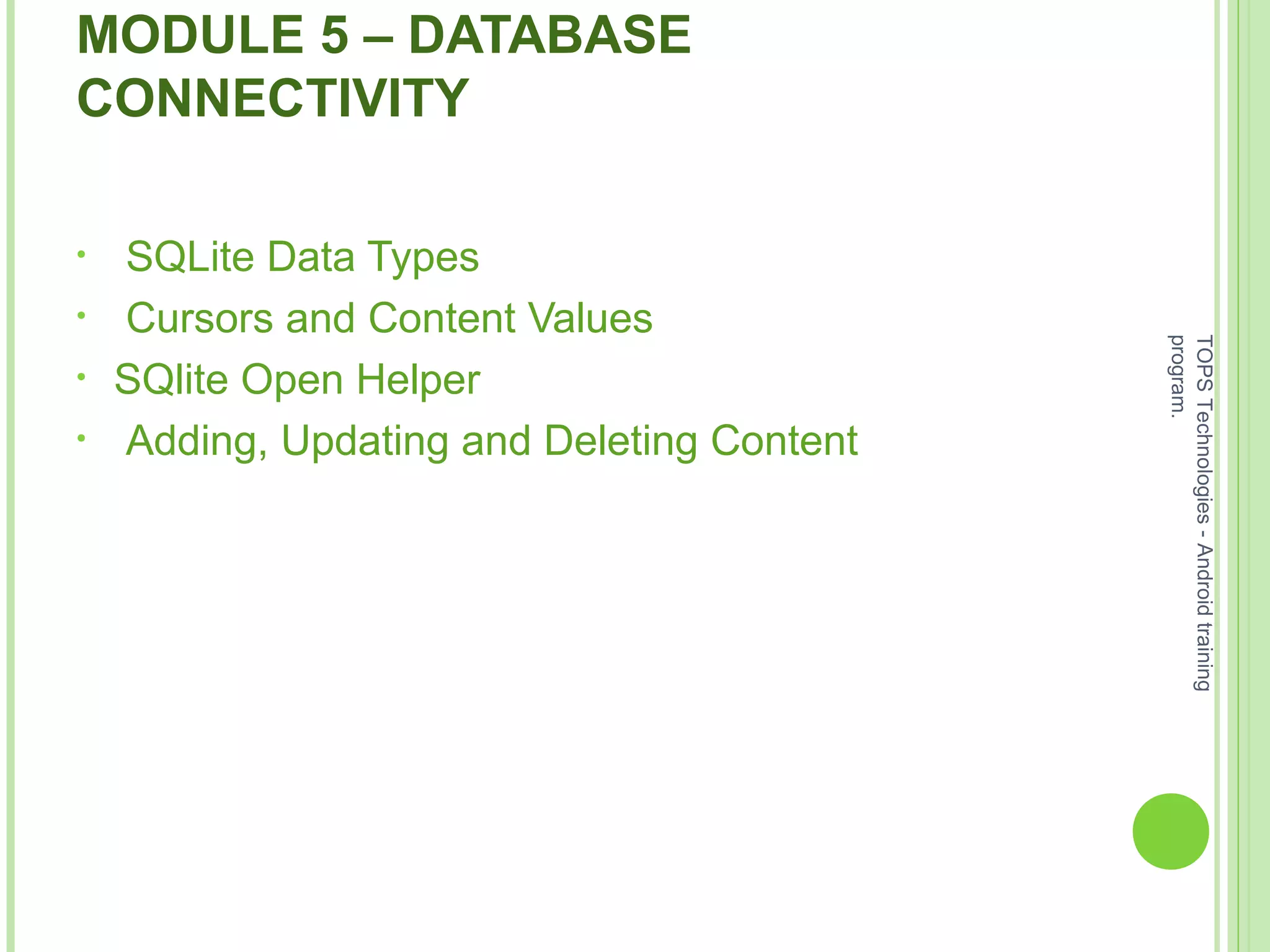 MODULE 5 – DATABASE
CONNECTIVITY
• SQLite Data Types
• Cursors and Content Values
• SQlite Open Helper
• Adding, Updating and Deleting Content
TOPSTechnologies-Androidtraining
program.
 