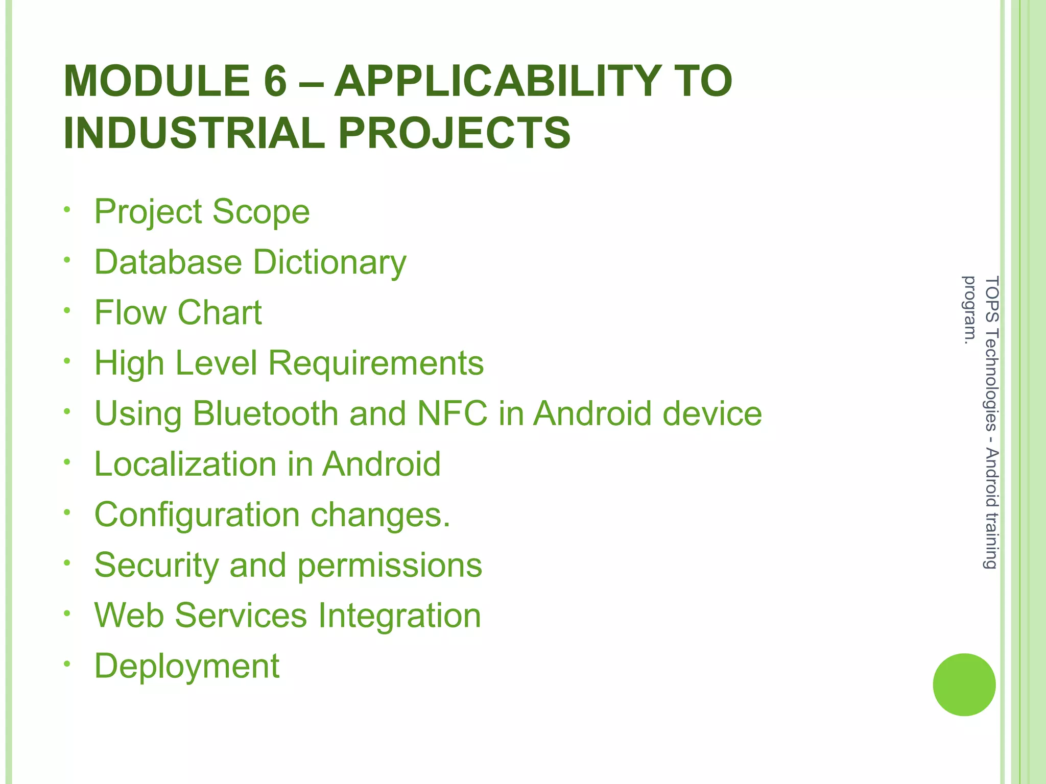 MODULE 6 – APPLICABILITY TO
INDUSTRIAL PROJECTS
• Project Scope
• Database Dictionary
• Flow Chart
• High Level Requirements
• Using Bluetooth and NFC in Android device
• Localization in Android
• Configuration changes.
• Security and permissions
• Web Services Integration
• Deployment
TOPSTechnologies-Androidtraining
program.
 