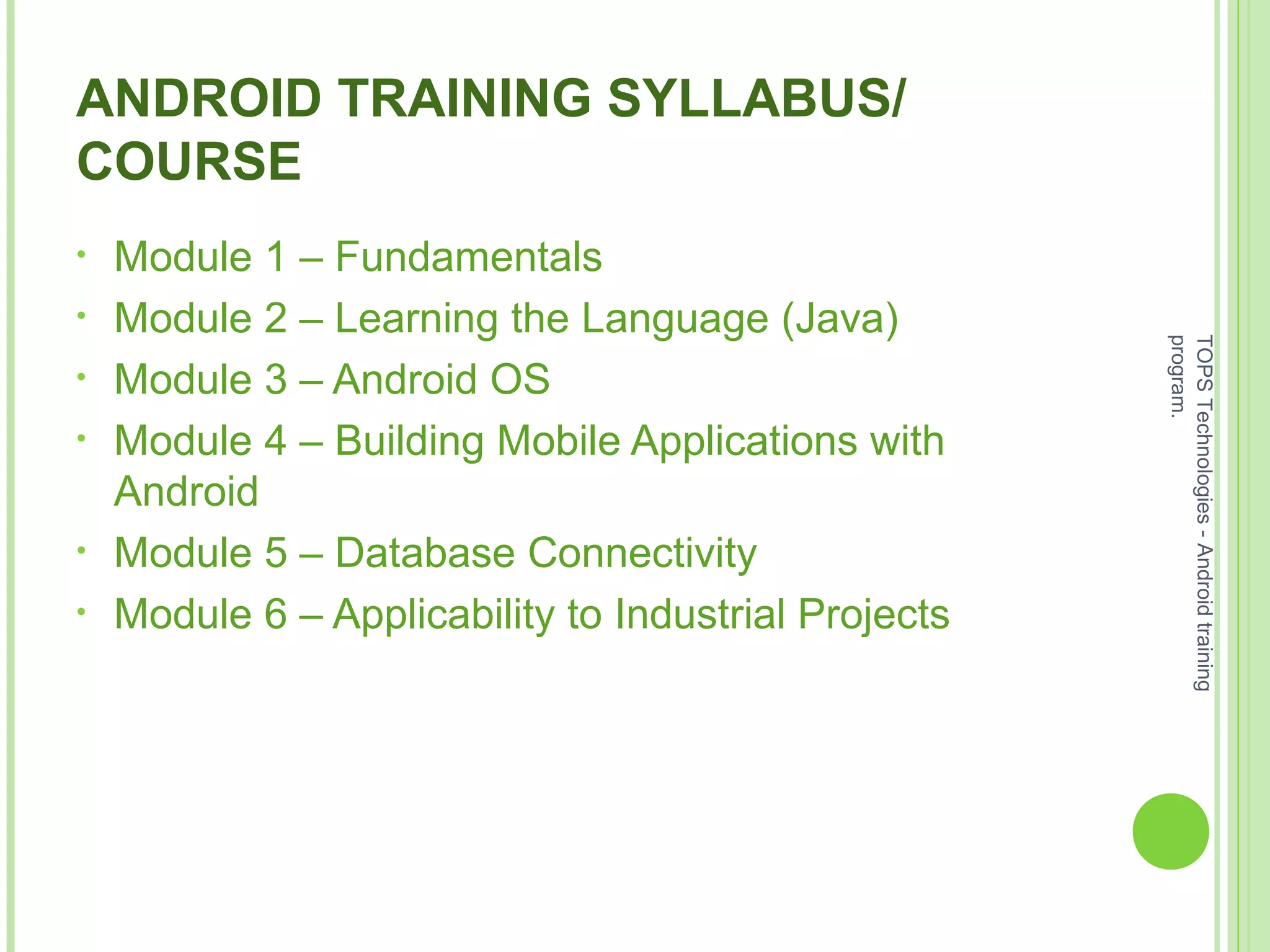ANDROID TRAINING SYLLABUS/
COURSE
• Module 1 – Fundamentals
• Module 2 – Learning the Language (Java)
• Module 3 – Android OS
• Module 4 – Building Mobile Applications with
Android
• Module 5 – Database Connectivity
• Module 6 – Applicability to Industrial Projects
TOPSTechnologies-Androidtraining
program.
 