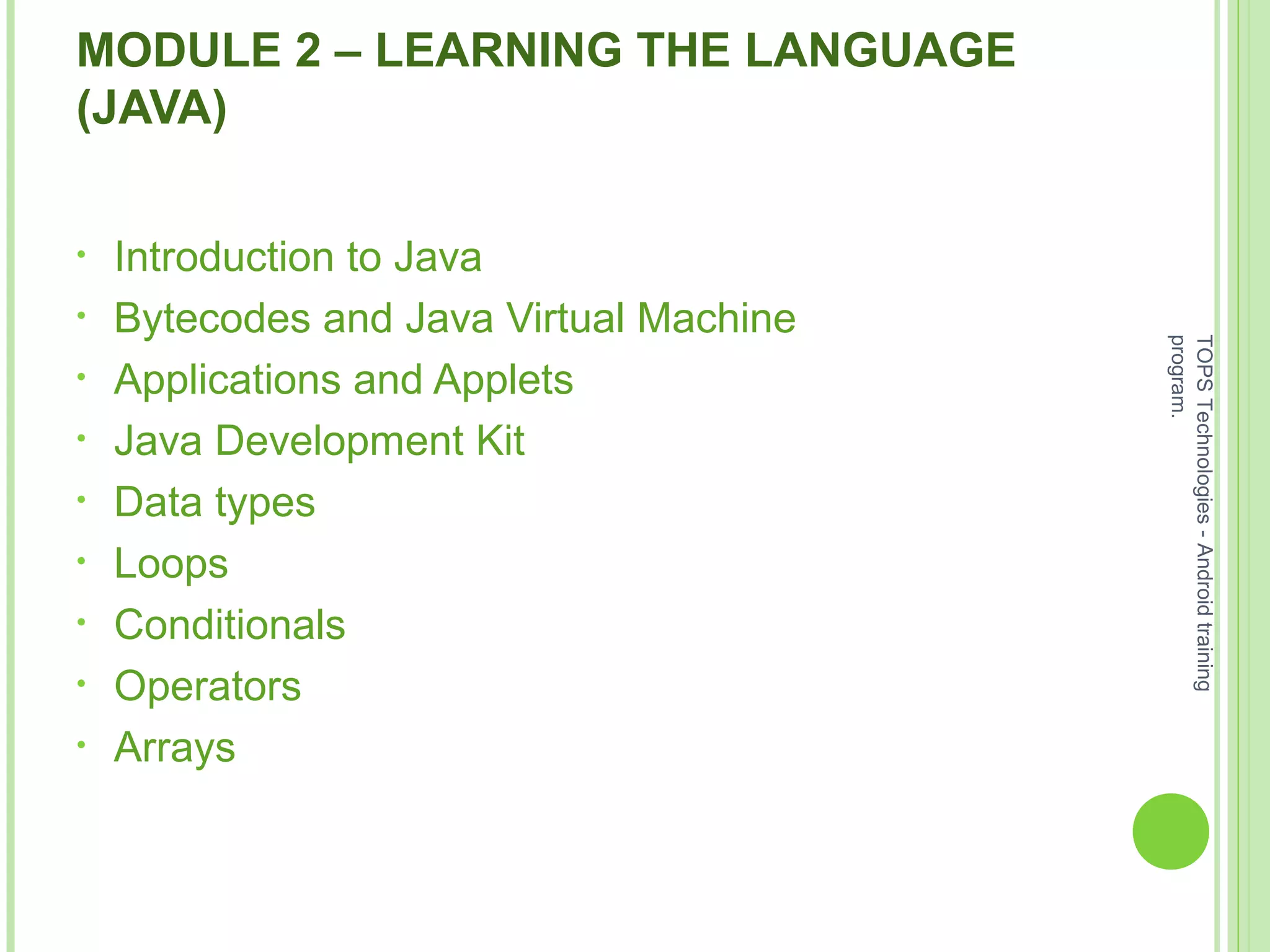 MODULE 2 – LEARNING THE LANGUAGE
(JAVA)
• Introduction to Java
• Bytecodes and Java Virtual Machine
• Applications and Applets
• Java Development Kit
• Data types
• Loops
• Conditionals
• Operators
• Arrays
TOPSTechnologies-Androidtraining
program.
 