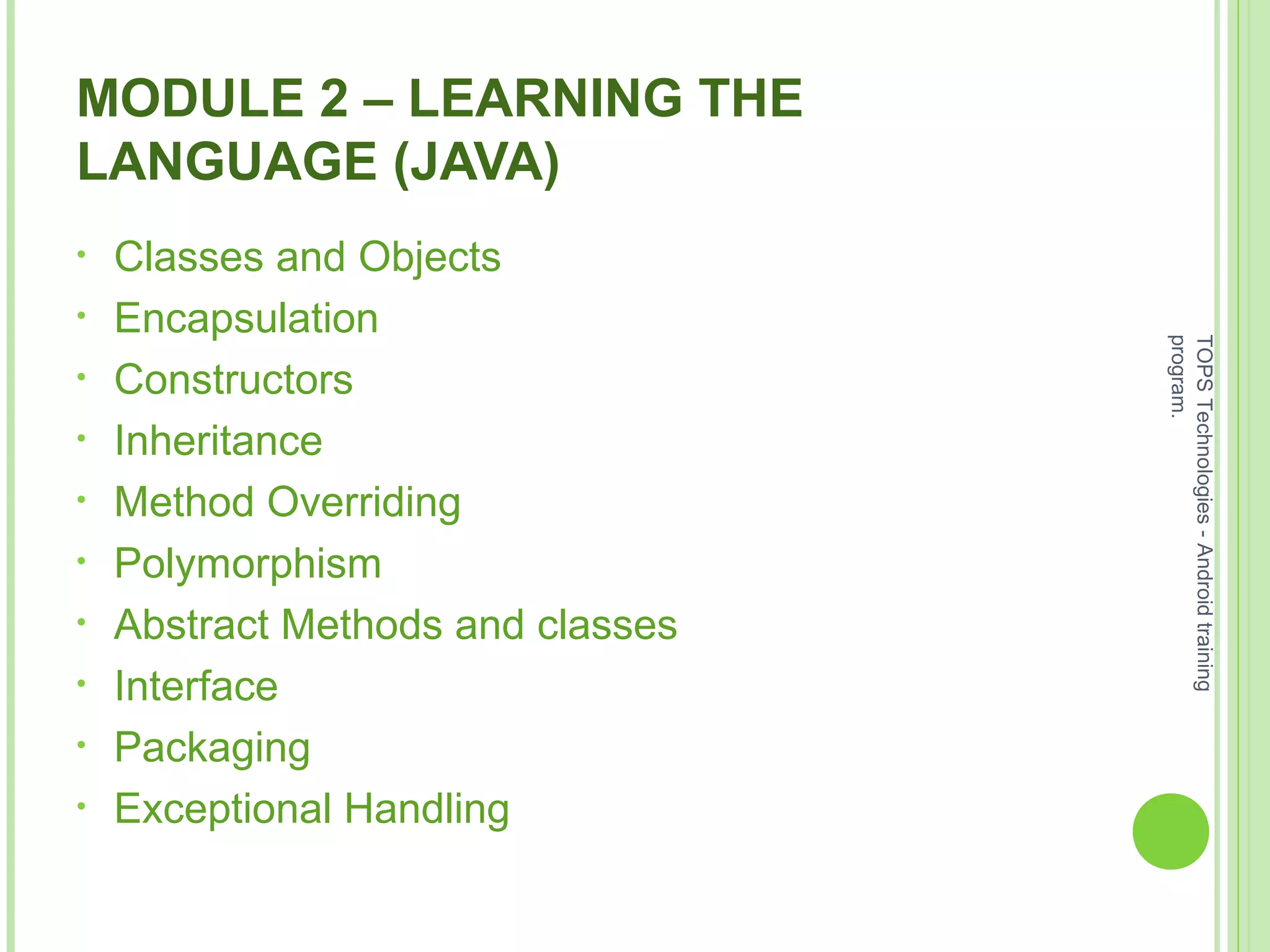 MODULE 2 – LEARNING THE
LANGUAGE (JAVA)
• Classes and Objects
• Encapsulation
• Constructors
• Inheritance
• Method Overriding
• Polymorphism
• Abstract Methods and classes
• Interface
• Packaging
• Exceptional Handling
TOPSTechnologies-Androidtraining
program.
 
