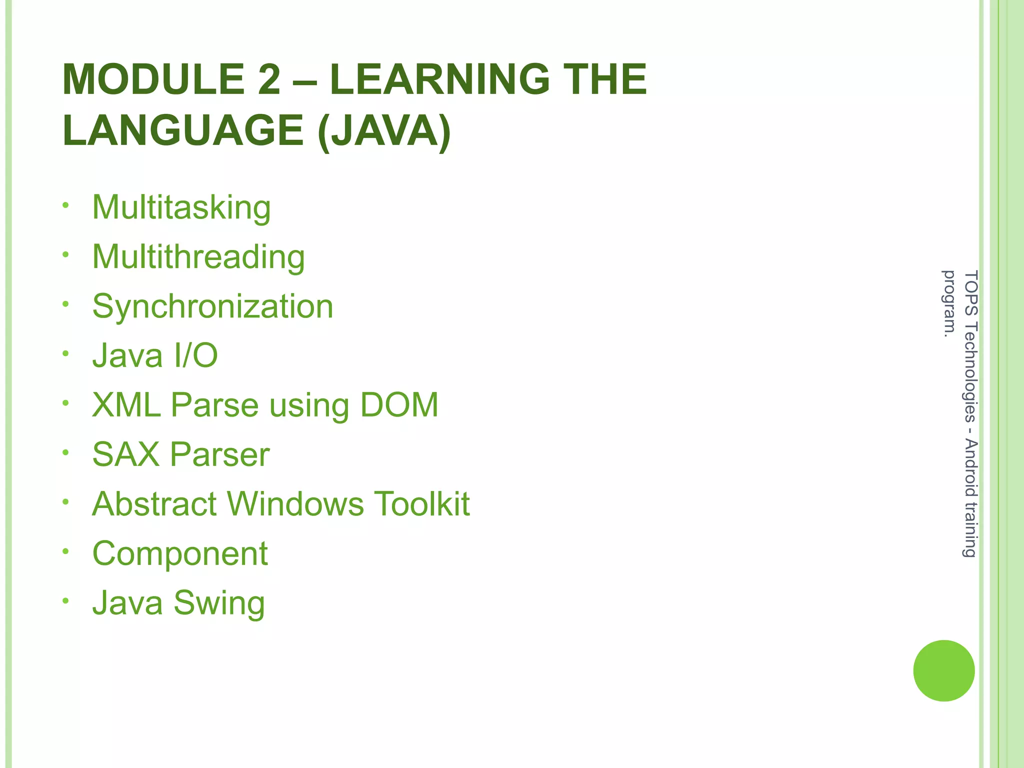 MODULE 2 – LEARNING THE
LANGUAGE (JAVA)
• Multitasking
• Multithreading
• Synchronization
• Java I/O
• XML Parse using DOM
• SAX Parser
• Abstract Windows Toolkit
• Component
• Java Swing
TOPSTechnologies-Androidtraining
program.
 