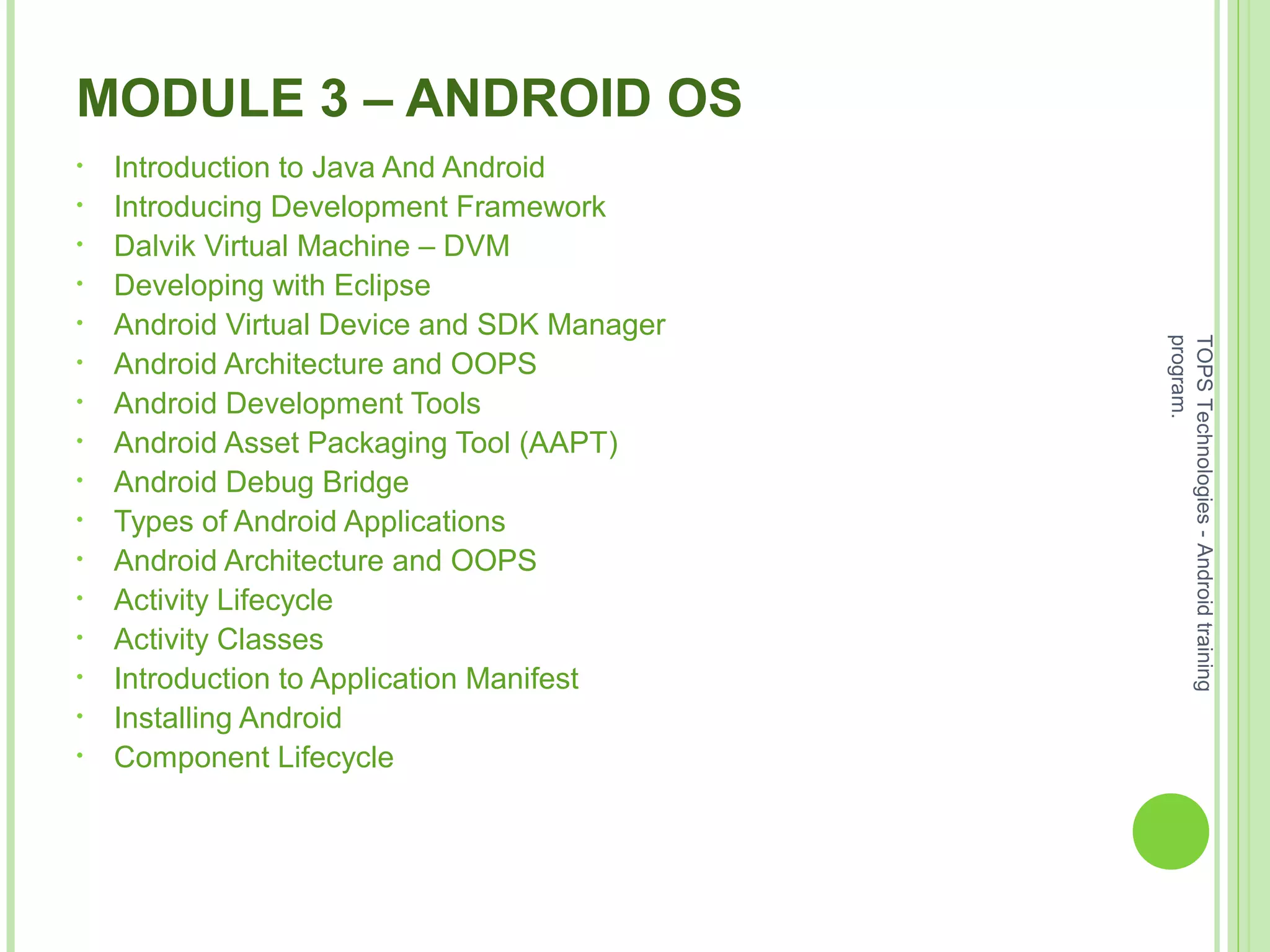 MODULE 3 – ANDROID OS
• Introduction to Java And Android
• Introducing Development Framework
• Dalvik Virtual Machine – DVM
• Developing with Eclipse
• Android Virtual Device and SDK Manager
• Android Architecture and OOPS
• Android Development Tools
• Android Asset Packaging Tool (AAPT)
• Android Debug Bridge
• Types of Android Applications
• Android Architecture and OOPS
• Activity Lifecycle
• Activity Classes
• Introduction to Application Manifest
• Installing Android
• Component Lifecycle
TOPSTechnologies-Androidtraining
program.
 