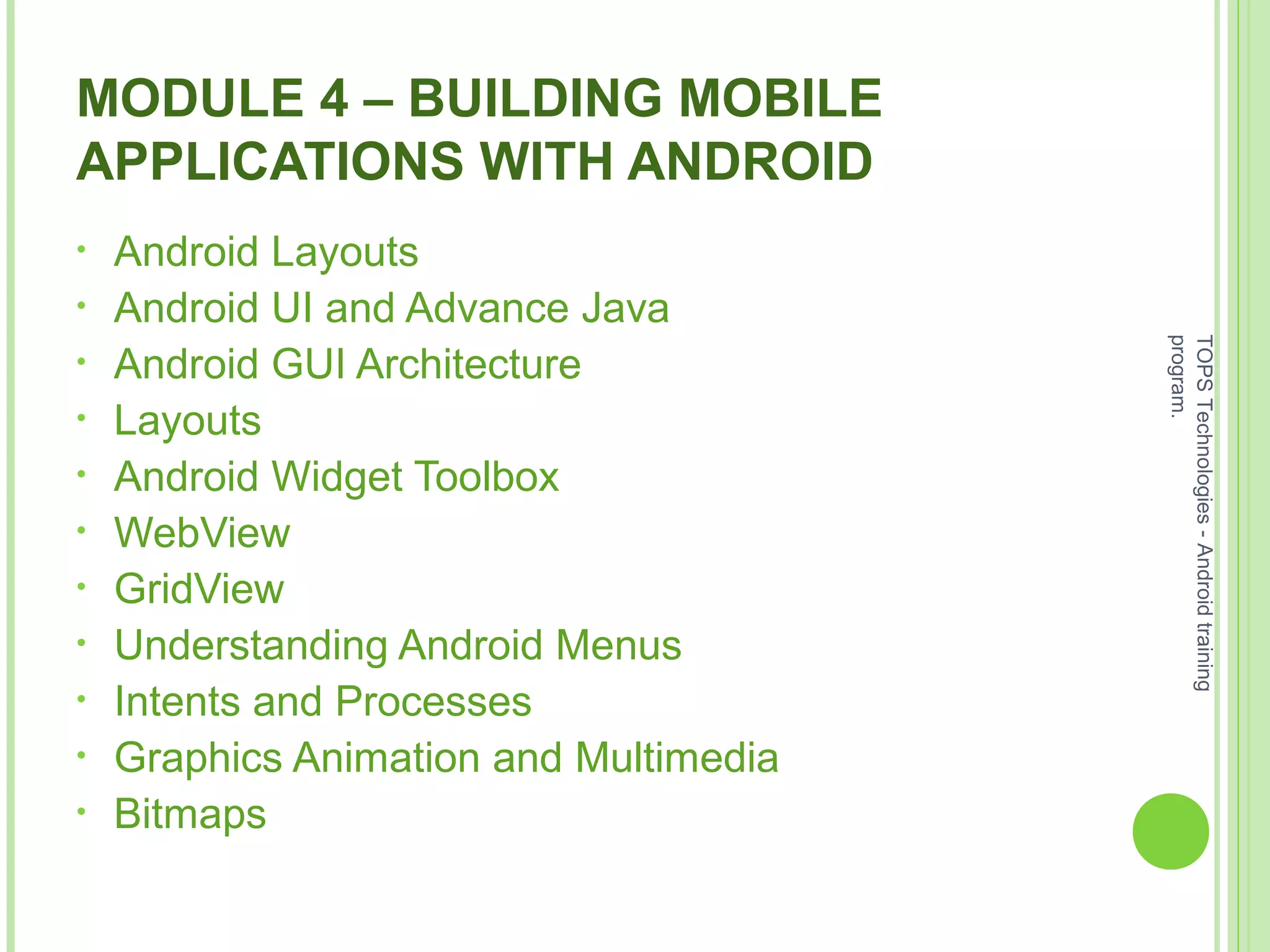 MODULE 4 – BUILDING MOBILE
APPLICATIONS WITH ANDROID
• Android Layouts
• Android UI and Advance Java
• Android GUI Architecture
• Layouts
• Android Widget Toolbox
• WebView
• GridView
• Understanding Android Menus
• Intents and Processes
• Graphics Animation and Multimedia
• Bitmaps
TOPSTechnologies-Androidtraining
program.
 