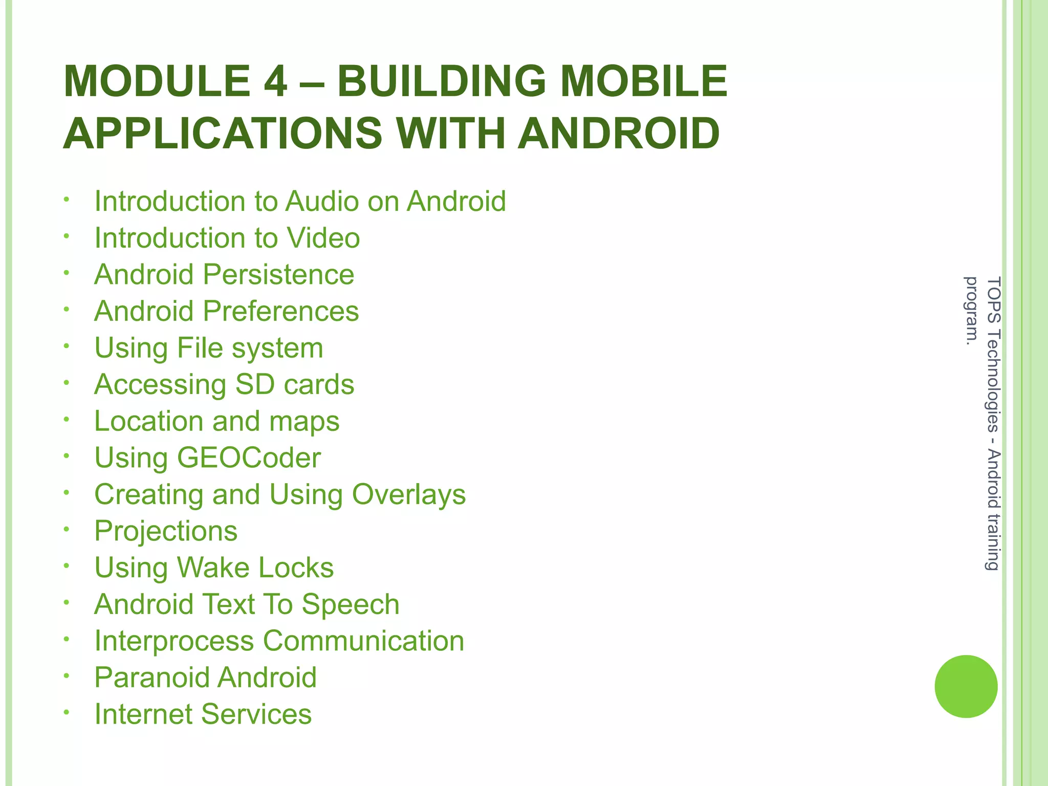 MODULE 4 – BUILDING MOBILE
APPLICATIONS WITH ANDROID
• Introduction to Audio on Android
• Introduction to Video
• Android Persistence
• Android Preferences
• Using File system
• Accessing SD cards
• Location and maps
• Using GEOCoder
• Creating and Using Overlays
• Projections
• Using Wake Locks
• Android Text To Speech
• Interprocess Communication
• Paranoid Android
• Internet Services
TOPSTechnologies-Androidtraining
program.
 