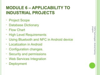 MODULE 6 – APPLICABILITY TO
INDUSTRIAL PROJECTS
• Project Scope
• Database Dictionary
• Flow Chart
• High Level Requirements
• Using Bluetooth and NFC in Android device
• Localization in Android
• Configuration changes.
• Security and permissions
• Web Services Integration
• Deployment
TOPSTechnologies-Androidtraining
program.
 