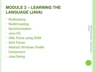 MODULE 2 – LEARNING THE
LANGUAGE (JAVA)
• Multitasking
• Multithreading
• Synchronization
• Java I/O
• XML Parse using DOM
• SAX Parser
• Abstract Windows Toolkit
• Component
• Java Swing
TOPSTechnologies-Androidtraining
program.
 