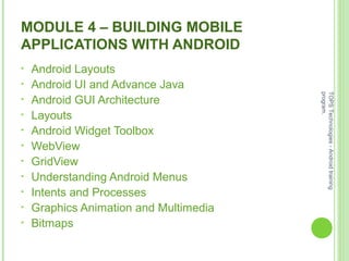 MODULE 4 – BUILDING MOBILE
APPLICATIONS WITH ANDROID
• Android Layouts
• Android UI and Advance Java
• Android GUI Architecture
• Layouts
• Android Widget Toolbox
• WebView
• GridView
• Understanding Android Menus
• Intents and Processes
• Graphics Animation and Multimedia
• Bitmaps
TOPSTechnologies-Androidtraining
program.
 