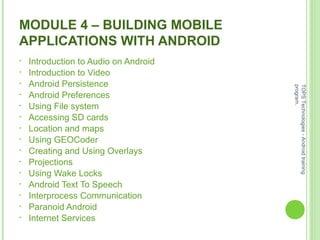 MODULE 4 – BUILDING MOBILE
APPLICATIONS WITH ANDROID
• Introduction to Audio on Android
• Introduction to Video
• Android Persistence
• Android Preferences
• Using File system
• Accessing SD cards
• Location and maps
• Using GEOCoder
• Creating and Using Overlays
• Projections
• Using Wake Locks
• Android Text To Speech
• Interprocess Communication
• Paranoid Android
• Internet Services
TOPSTechnologies-Androidtraining
program.
 
