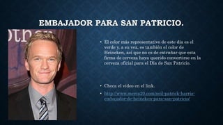 EMBAJADOR PARA SAN PATRICIO.
• El color más representativo de este día es el
verde y, a su vez, es también el color de
Heineken, así que no es de extrañar que esta
firma de cerveza haya querido convertirse en la
cerveza oficial para el Día de San Patricio.
• Checa el video en el link.
• http://www.merca20.com/neil-patrick-harris-
embajador-de-heineken-para-san-patricio/
 