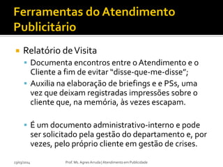  Relatório deVisita
 Documenta encontros entre o Atendimento e o
Cliente a fim de evitar “disse-que-me-disse”;
 Auxilia na elaboração de briefings e e PSs, uma
vez que deixam registradas impressões sobre o
cliente que, na memória, às vezes escapam.
 É um documento administrativo-interno e pode
ser solicitado pela gestão do departamento e, por
vezes, pelo próprio cliente em gestão de crises.
23/03/2014 Prof. Ms. Agnes Arruda | Atendimento em Publicidade
 