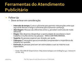  Follow Up
 Deve-se levar em consideração:
▪ Intervalo de tempo: Curto o suficiente para permitir intervenções antes que
seja tarde demais e longo o suficiente para transmitir confiança.
▪ Abordagem: Pessoas são diferentes entre si, percebem estímulos de modo
diferente.
▪ Elogio: Não devemos desperdiçar a oportunidade de reconhecer o bom
trabalho e insuflar ânimo nas pessoas – MAS COM PARCIMÔNIA.
▪ Suporte:As pessoas esperam por direção, por ajuda.
▪ Cobrança: É necessário que os envolvidos compreendam a importância do
trabalho em questão.
▪ Estímulo:As pessoas precisam ser estimuladas a usar ao máximo suas
capacidades.
▪ Fonte: FOLLOW UP. Disponível em <http://www.teclogica.com.br/blog/?p=541>. Acesso em
21 mar. 2014.
23/03/2014 Prof. Ms. Agnes Arruda | Atendimento em Publicidade
 