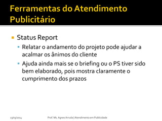  Status Report
 Relatar o andamento do projeto pode ajudar a
acalmar os ânimos do cliente
 Ajuda ainda mais se o briefing ou o PS tiver sido
bem elaborado, pois mostra claramente o
cumprimento dos prazos
23/03/2014 Prof. Ms. Agnes Arruda | Atendimento em Publicidade
 
