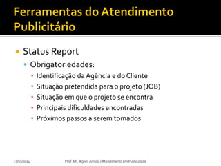  Status Report
 Obrigatoriedades:
▪ Identificação da Agência e do Cliente
▪ Situação pretendida para o projeto (JOB)
▪ Situação em que o projeto se encontra
▪ Principais dificuldades encontradas
▪ Próximos passos a serem tomados
23/03/2014 Prof. Ms. Agnes Arruda | Atendimento em Publicidade
 