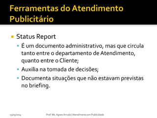  Status Report
 É um documento administrativo, mas que circula
tanto entre o departamento de Atendimento,
quanto entre o Cliente;
 Auxilia na tomada de decisões;
 Documenta situações que não estavam previstas
no briefing.
23/03/2014 Prof. Ms. Agnes Arruda | Atendimento em Publicidade
 