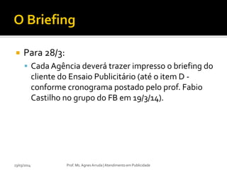  Para 28/3:
 Cada Agência deverá trazer impresso o briefing do
cliente do Ensaio Publicitário (até o item D -
conforme cronograma postado pelo prof. Fabio
Castilho no grupo do FB em 19/3/14).
23/03/2014 Prof. Ms. Agnes Arruda | Atendimento em Publicidade
 