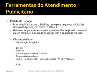  Pedido de Serviço
 Mais simplificado que o Briefing, serve para pequenas atividades
dentro da Agência, em todos os setores;
 Geralmente para peças simples, quando o cliente já está na casa há
algum tempo, e a dupla de criação já tem a pegada do mesmo.
 Obrigatoriedades:
▪ Identificação da Agência
▪ Cliente:
▪ Produto:
▪ Data de aprovação com o cliente:
▪ Responsáveis no cliente:
▪ Para: ( ) Planejamento ( ) Criação ( ) Mídia ( )Web ( ) Produção
▪ JOB:
23/03/2014 Prof. Ms. Agnes Arruda | Atendimento em Publicidade
 
