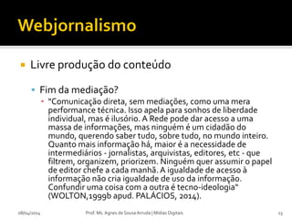  Livre produção do conteúdo
 Fim da mediação?
▪ "Comunicação direta, sem mediações, como uma mera
performance técnica. Isso apela para sonhos de liberdade
individual, mas é ilusório. A Rede pode dar acesso a uma
massa de informações, mas ninguém é um cidadão do
mundo, querendo saber tudo, sobre tudo, no mundo inteiro.
Quanto mais informação há, maior é a necessidade de
intermediários - jornalistas, arquivistas, editores, etc - que
filtrem, organizem, priorizem. Ninguém quer assumir o papel
de editor chefe a cada manhã. A igualdade de acesso à
informação não cria igualdade de uso da informação.
Confundir uma coisa com a outra é tecno-ideologia"
(WOLTON,1999b apud. PALÁCIOS, 2014).
08/04/2014 Prof. Ms. Agnes de Sousa Arruda | Mídias Digitais 13
 