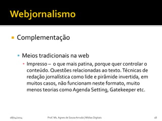  Complementação
 Meios tradicionais na web
▪ Impresso – o que mais patina, porque quer controlar o
conteúdo. Questões relacionadas ao texto.Técnicas de
redação jornalística como lide e pirâmide invertida, em
muitos casos, não funcionam neste formato, muito
menos teorias comoAgenda Setting, Gatekeeper etc.
08/04/2014 Prof. Ms. Agnes de Sousa Arruda | Mídias Digitais 18
 