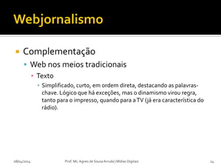  Complementação
 Web nos meios tradicionais
▪ Texto
▪ Simplificado, curto, em ordem direta, destacando as palavras-
chave. Lógico que há exceções, mas o dinamismo virou regra,
tanto para o impresso, quando para aTV (já era característica do
rádio).
08/04/2014 Prof. Ms. Agnes de Sousa Arruda | Mídias Digitais 24
 