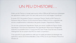 UN PEU D’HISTOIRE…
Il étais une foisTitanium, un projet open-source créé en 2006 par Jeff Haynie pour développer des
applications mobiles à partir d’un seul code source et d’un seul langage : le JavaScript !	

En janvier 2013, l’écosystèmeTitanium comprenantTitanium Studio, le SDKTitanium, le framework
Alloy etTitanium CLI, fût renomméTitanium Platform et l’on vu apparaître des services
complémentaires à destinations des grands comptes : l’Appcelerator Platform.	

Ces services comprennent Appcelerator Studio, une version modiﬁée deTitanium Studio,
Appcelerator Cloud Services,AppceleratorTest,Appcelerator Performance Management,
Node.ACS, la possibilité d’avoir un cloud privé ACS avec Private Cloud Services et bientôt
l’hébergement de son propre cloud ACS en mode « on-premise ».	

C’est aujourd’hui la seule plateforme créée pour le mobile permettant de développer des
applications natives iOS,Android, BlackBerry,Tizen, HTML5 et d’ici peu Windows Phone 8 et
Windows 8.
 