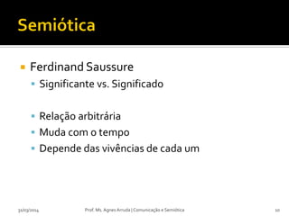  Ferdinand Saussure
 Significante vs. Significado
 Relação arbitrária
 Muda com o tempo
 Depende das vivências de cada um
Prof. Ms. Agnes Arruda | Comunicação e Semiótica31/03/2014 10
 