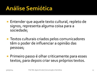  Entender que aquele texto cultural, repleto de
signos, representa alguma coisa para a
sociedade;
 Textos culturais criados pelos comunicadores
têm o poder de influenciar a opinião das
pessoas;
 Primeiro passo é olhar criticamente para esses
textos, para depois criar seus próprios textos.
Prof. Ms. Agnes Arruda | Comunicação e Semiótica31/03/2014 12
 