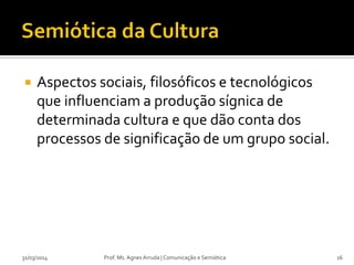  Aspectos sociais, filosóficos e tecnológicos
que influenciam a produção sígnica de
determinada cultura e que dão conta dos
processos de significação de um grupo social.
Prof. Ms. Agnes Arruda | Comunicação e Semiótica31/03/2014 16
 