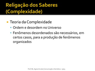 Prof. Ms. Agnes Arruda | Comunicação e Semiótica - 03/13
 Teoria da Complexidade
 Ordem e desordem no Universo
 Fenômenos desordenados são necessários, em
certos casos, para a produção de fenômenos
organizados
 