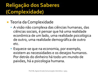 Prof. Ms. Agnes Arruda | Comunicação e Semiótica - 03/13
 Teoria da Complexidade
 A visão não complexa das ciências humanas, das
ciências sociais, é pensar que há uma realidade
econômica de um lado, uma realidade psicológica
de outro, uma realidade demográfica de outro
etc.
 Esquece-se que na economia, por exemplo,
existem as necessidades e os desejos humanos.
Por detrás do dinheiro há todo um mundo de
paixões, há a psicologia humana.
 