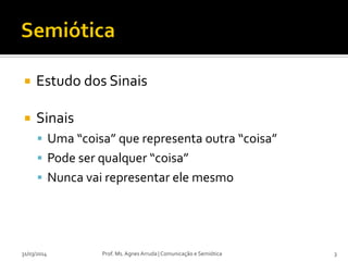  Estudo dos Sinais
 Sinais
 Uma “coisa” que representa outra “coisa”
 Pode ser qualquer “coisa”
 Nunca vai representar ele mesmo
Prof. Ms. Agnes Arruda | Comunicação e Semiótica31/03/2014 3
 