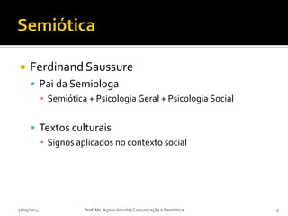 Ferdinand Saussure
 Pai da Semiologa
▪ Semiótica + Psicologia Geral + Psicologia Social
 Textos culturais
▪ Signos aplicados no contexto social
Prof. Ms. Agnes Arruda | Comunicação e Semiótica31/03/2014 9
 