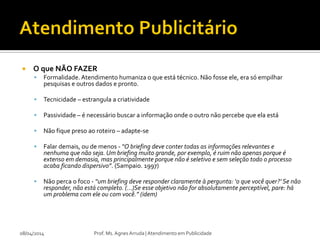  O que NÃO FAZER
 Formalidade. Atendimento humaniza o que está técnico. Não fosse ele, era só empilhar
pesquisas e outros dados e pronto.
 Tecnicidade – estrangula a criatividade
 Passividade – é necessário buscar a informação onde o outro não percebe que ela está
 Não fique preso ao roteiro – adapte-se
 Falar demais, ou de menos - “O briefing deve conter todas as informações relevantes e
nenhuma que não seja. Um briefing muito grande, por exemplo, é ruim não apenas porque é
extenso em demasia, mas principalmente porque não é seletivo e sem seleção todo o processo
acaba ficando dispersivo”. (Sampaio. 1997)
 Não perca o foco - “um briefing deve responder claramente à pergunta: ‘o que você quer?’ Se não
responder, não está completo. (...)Se esse objetivo não for absolutamente perceptível, pare: há
um problema com ele ou com você.” (idem)
08/04/2014 Prof. Ms. Agnes Arruda | Atendimento em Publicidade
 