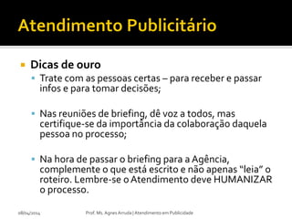  Dicas de ouro
 Trate com as pessoas certas – para receber e passar
infos e para tomar decisões;
 Nas reuniões de briefing, dê voz a todos, mas
certifique-se da importância da colaboração daquela
pessoa no processo;
 Na hora de passar o briefing para a Agência,
complemente o que está escrito e não apenas “leia” o
roteiro. Lembre-se oAtendimento deve HUMANIZAR
o processo.
08/04/2014 Prof. Ms. Agnes Arruda | Atendimento em Publicidade
 