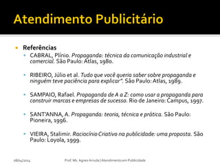  Referências
 CABRAL, Plínio. Propaganda: técnica da comunicação industrial e
comercial. São Paulo: Atlas, 1980.
 RIBEIRO, Júlio et al. Tudo que você queria saber sobre propaganda e
ninguém teve paciência para explicar”. São Paulo:Atlas, 1989.
 SAMPAIO, Rafael. Propaganda de A a Z: como usar a propaganda para
construir marcas e empresas de sucesso. Rio de Janeiro: Campus, 1997.
 SANT’ANNA,A. Propaganda: teoria, técnica e prática. São Paulo:
Pioneira, 1996.
 VIEIRA, Stalimir. RaciocínioCriativo na publicidade: uma proposta. São
Paulo: Loyola, 1999.
08/04/2014 Prof. Ms. Agnes Arruda | Atendimento em Publicidade
 