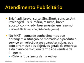  Brief: adj. breve, curto. Sin. Short, concise. Ant.
Prolonged. - s. sumário, resumo; breve
apostólico. -ly, adv. brevemente, em resumo.
 (Great Dictionary English-Portuguese)
 No MKT – soma de conhecimentos que
abrangem a situação de mercado e o produto ou
serviço em relação a suas características, aos
concorrentes e aos objetivos gerais da empresa
e do plano de mkt, em termos de venda e de
imagem.
 (Dicionário de termos de marketing)
08/04/2014 Prof. Ms. Agnes Arruda | Atendimento em Publicidade
 