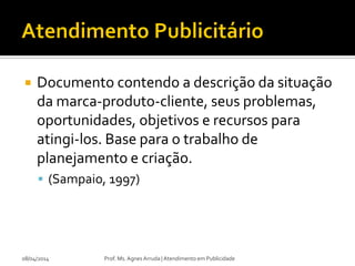  Documento contendo a descrição da situação
da marca-produto-cliente, seus problemas,
oportunidades, objetivos e recursos para
atingi-los. Base para o trabalho de
planejamento e criação.
 (Sampaio, 1997)
08/04/2014 Prof. Ms. Agnes Arruda | Atendimento em Publicidade
 