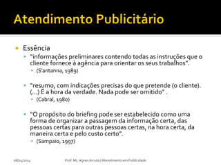  Essência
 “informações preliminares contendo todas as instruções que o
cliente fornece à agência para orientar os seus trabalhos”.
▪ (S’antanna, 1989)
 “resumo, com indicações precisas do que pretende (o cliente).
(...) É a hora da verdade. Nada pode ser omitido” .
▪ (Cabral, 1980)
 “O propósito do briefing pode ser estabelecido como uma
forma de organizar a passagem da informação certa, das
pessoas certas para outras pessoas certas, na hora certa, da
maneira certa e pelo custo certo”.
▪ (Sampaio, 1997)
08/04/2014 Prof. Ms. Agnes Arruda | Atendimento em Publicidade
 
