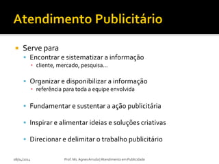  Serve para
 Encontrar e sistematizar a informação
▪ cliente, mercado, pesquisa...
 Organizar e disponibilizar a informação
▪ referência para toda a equipe envolvida
 Fundamentar e sustentar a ação publicitária
 Inspirar e alimentar ideias e soluções criativas
 Direcionar e delimitar o trabalho publicitário
08/04/2014 Prof. Ms. Agnes Arruda | Atendimento em Publicidade
 