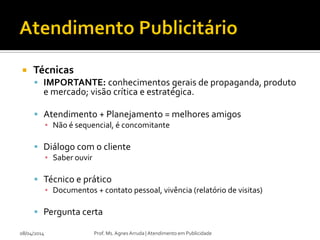  Técnicas
 IMPORTANTE: conhecimentos gerais de propaganda, produto
e mercado; visão crítica e estratégica.
 Atendimento + Planejamento = melhores amigos
▪ Não é sequencial, é concomitante
 Diálogo com o cliente
▪ Saber ouvir
 Técnico e prático
▪ Documentos + contato pessoal, vivência (relatório de visitas)
 Pergunta certa
08/04/2014 Prof. Ms. Agnes Arruda | Atendimento em Publicidade
 