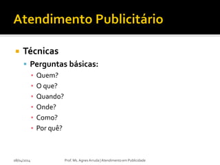  Técnicas
 Perguntas básicas:
▪ Quem?
▪ O que?
▪ Quando?
▪ Onde?
▪ Como?
▪ Por quê?
08/04/2014 Prof. Ms. Agnes Arruda | Atendimento em Publicidade
 