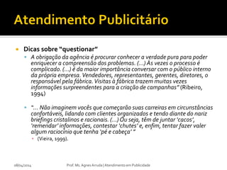  Dicas sobre “questionar”
 A obrigação da agência é procurar conhecer a verdade pura para poder
enriquecer a compreensão dos problemas. (...) Às vezes o processo é
complicado. (...) é da maior importância conversar com o público interno
da própria empresa.Vendedores, representantes, gerentes, diretores, o
responsável pela fábrica.Visitas à fábrica trazem muitas vezes
informações surpreendentes para a criação de campanhas” (Ribeiro,
1994)
 “... Não imaginem vocês que começarão suas carreiras em circunstâncias
confortáveis, lidando com clientes organizados e tendo diante do nariz
briefings cristalinos e racionais. (...)Ou seja, têm de juntar ‘cacos’,
‘remendar’ informações, contestar ‘chutes’ e, enfim, tentar fazer valer
algum raciocínio que tenha ‘pé e cabeça’ ”
▪ (Vieira, 1999).
08/04/2014 Prof. Ms. Agnes Arruda | Atendimento em Publicidade
 