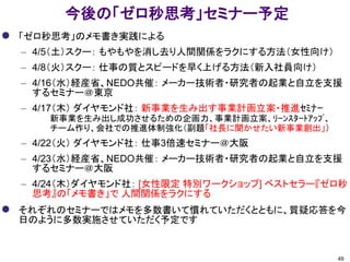 今後の「ゼロ秒思考」セミナー予定
 「ゼロ秒思考」のメモ書き実践による
– 4/5（土）スクー： もやもやを消し去り人間関係をラクにする方法（女性向け）
– 4/8（火）スクー： 仕事の質とスピードを早く上げる方法（新入社員向け）
– 4/16（水）経産省、NEDO共催： メーカー技術者・研究者の起業と自立を支援
するセミナー＠東京
– 4/17（木） ダイヤモンド社： 新事業を生み出す事業計画立案・推進ｾﾐﾅｰ
新事業を生み出し成功させるための企画力、事業計画立案、ﾘｰﾝｽﾀｰﾄｱｯﾌﾟ、
チーム作り、会社での推進体制強化（副題「社長に聞かせたい新事業創出」）
– 4/22（火） ダイヤモンド社： 仕事3倍速セミナー＠大阪
– 4/23（水）経産省、NEDO共催： メーカー技術者・研究者の起業と自立を支援
するセミナー＠大阪
– 4/24（木）ダイヤモンド社： [女性限定 特別ワークショップ] ベストセラー『ゼロ秒
思考』の「メモ書き」で 人間関係をラクにする
 それぞれのセミナーではメモを多数書いて慣れていただくとともに、質疑応答を今
日のように多数実施させていただく予定です
49
 