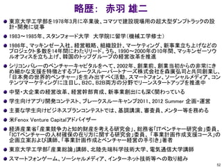 略歴： 赤羽 雄二
東京大学工学部を1978年3月に卒業後、コマツで建設現場用の超大型ダンプトラックの設
計・開発に従事
1983～1985年、スタンフォード大学 大学院に留学（機械工学修士）
1986年、マッキンゼー入社。経営戦略、組織設計、マーケティング、新事業立ち上げなどの
プロジェクト多数を14年間にわたりリード。うち、1990～2000年の10年間、マッキンゼーソウ
ルオフィスを立ち上げ、韓国のトップグループの経営改革を推進
シリコンバレーのベンチャーキャピタルをへて、2002年、創業前、創業当初からの非常にき
め細かな支援を特徴とするブレークスルーパートナーズ株式会社を森廣弘司と共同創業し、
「日本発の世界的ベンチャー」を生み出すべく活動。スマートフォン、ソーシャルメディア、コン
テンツマーケティングに注目し、B2C、B2B両方の分野でリーンスタートアップを推進中
中堅・大企業の経営改革、経営幹部育成、新事業創出にも深く関わっている
学生向けアプリ開発コンテスト、ブレークスルーキャンプ2011、2012 Summer 企画・運営
主要な学生向けビジネスプランコンテストでは、基調講演、審査員、メンター等を務める
米Fenox Venture Capitalアドバイザー
経済産業省「産業競争力と知的財産を考える研究会」、総務省「ＩＴベンチャー研究会」委員、
「ICTベンチャーの人材確保の在り方に関する研究会」委員、 「事業計画作成支援コース」の
企画立案および講師、「事業計画作成とベンチャー経営の手引き」著者
東京大学工学部「産業総論」講師、北陸先端科学技術大学、電気通信大学講師
スマートフォンゲーム、ソーシャルメディア、インターネット技術等への取り組み
52
 